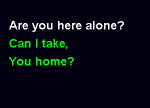Are you here alone?
Can I take,

You home?