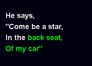 He says,
Come be a star,

In the back seat,
Of my car