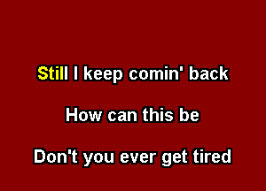 Still I keep comin' back

How can this be

Don't you ever get tired