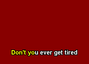 Don't you ever get tired