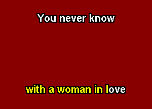 You never know

with a woman in love