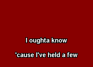 l oughta know

'cause I've held a few