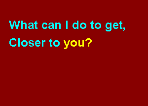 What can I do to get,
Closer to you?