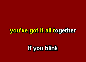 you've got it all together

If you blink
