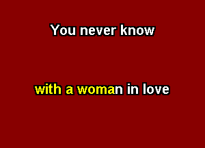 You never know

with a woman in love