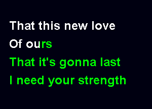 That this new love
Of ours

That it's gonna last
I need your strength