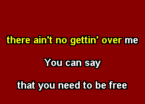 there ain't no gettin' over me

You can say

that you need to be free