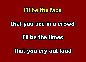 I'll be the face
that you see in a crowd

I'll be the times

that you cry out loud