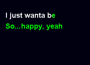 I just wanta be
So...happy, yeah