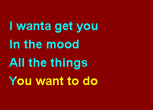 l wanta get you
In the mood

All the things
You want to do