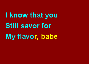 I know that you
Still savor for

My flavor, babe