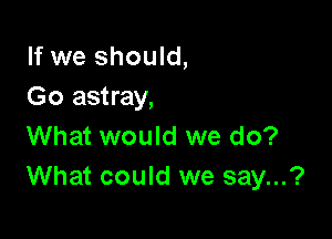 If we should,
Go astray,

What would we do?
What could we say...?