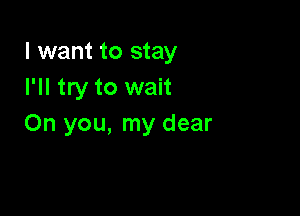 I want to stay
I'll try to wait

Oh you, my dear