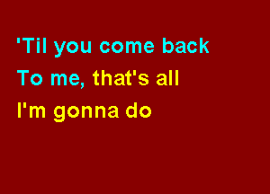 'Til you come back
To me, that's all

I'm gonna do