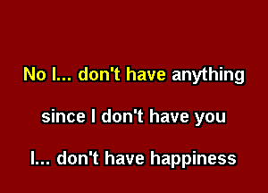 No I... don't have anything

since I don't have you

I... don't have happiness