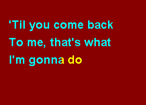 'Til you come back
To me, that's what

I'm gonna do