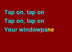 Tap on, tap on
Tap on, tap on

Your windowpane