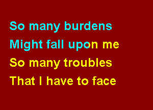 So many burdens
Might fall upon me

So many troubles
That I have to face