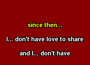 since then...

I... don't have love to share

and I... don't have