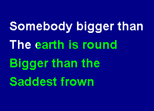Somebody bigger than
The earth is round

Bigger than the
Saddest frown