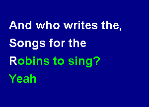 And who writes the,
Songs for the

Robins to sing?
Yeah