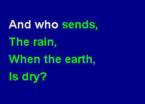 And who sends,
The rain,

When the earth,
ls dry?