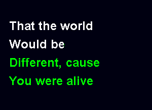 That the world
Would be

Different, cause
You were alive