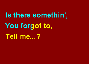 Is there somethin',
You forgot to,

Tell me...?