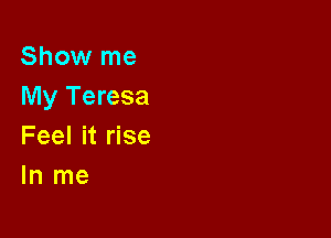 Show me
My Teresa

Feel it rise
In me