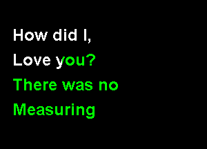 How did I,
Love you?

There was no
Measuring