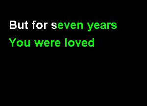 But for seven years
You were loved