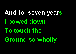 And for seven years
I bowed down

Totouchthe
Ground so wholly