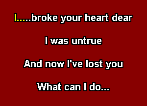 l ..... broke your heart dear

I was untrue

And now I've lost you

What can I do...
