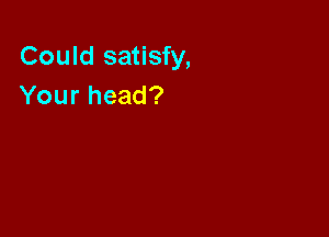 Could satisfy,
Your head?
