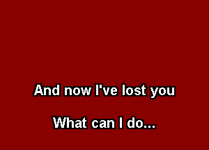 And now I've lost you

What can I do...