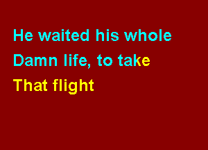 He waited his whole
Damn life, to take

That flight