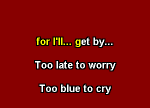 for I'll... get by...

Too late to worry

Too blue to cry