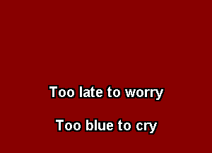 Too late to worry

Too blue to cry