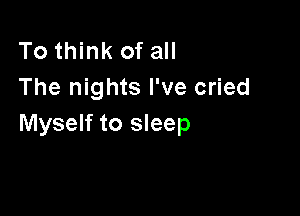 To think of all
The nights I've cried

Myself to sleep
