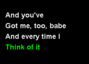 And you've
Got me, too, babe

And every time I
Think of it