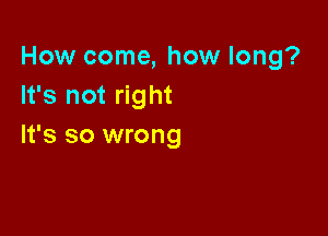 How come, how long?
It's not right

It's so wrong