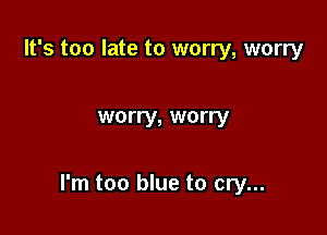 It's too late to worry, worry

worry, worry

I'm too blue to cry...