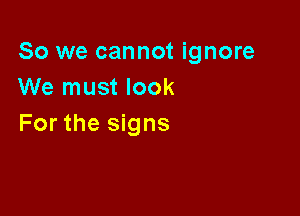 So we cannot ignore
We must look

For the signs