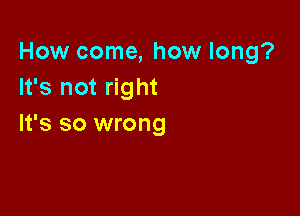 How come, how long?
It's not right

It's so wrong