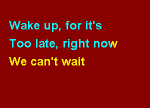 Wake up, for it's
Too late, right now

We can't wait