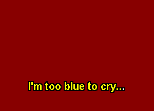 I'm too blue to cry...