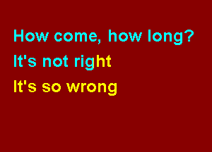 How come, how long?
It's not right

It's so wrong