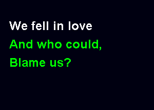 We fell in love
And who could,

Blame us?