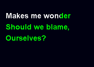 Makes me wonder
Should we blame,

Ourselves?