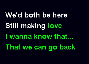 We'd both be here
Still making love

I wanna know that...
That we can go back